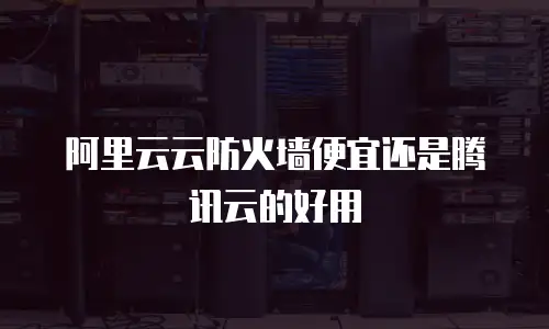 阿里云云防火墙便宜还是腾讯云的好用