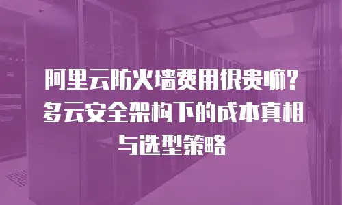 阿里云防火墙费用很贵嘛？多云安全架构下的成本真相与选型策略