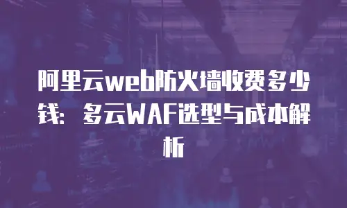 阿里云web防火墙收费多少钱：多云WAF选型与成本解析