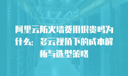 阿里云防火墙费用很贵吗为什么：多云视角下的成本解析与选型策略