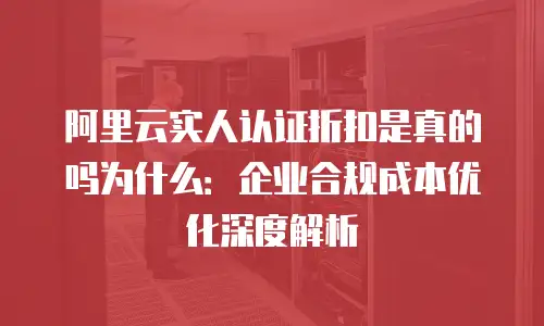 阿里云实人认证折扣是真的吗为什么：企业合规成本优化深度解析