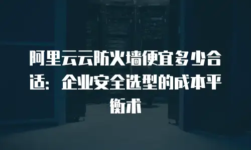 阿里云云防火墙便宜多少合适：企业安全选型的成本平衡术