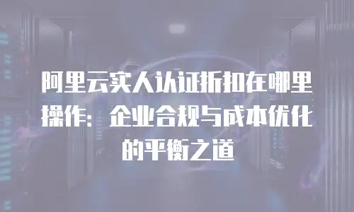 阿里云实人认证折扣在哪里操作：企业合规与成本优化的平衡之道