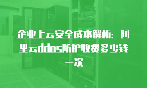 企业上云安全成本解析：阿里云ddos防护收费多少钱一次