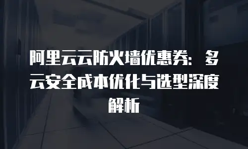 阿里云云防火墙优惠券：多云安全成本优化与选型深度解析