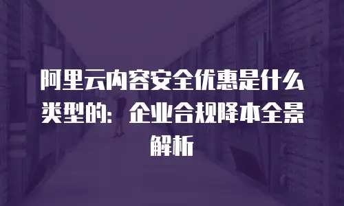 阿里云内容安全优惠是什么类型的：企业合规降本全景解析