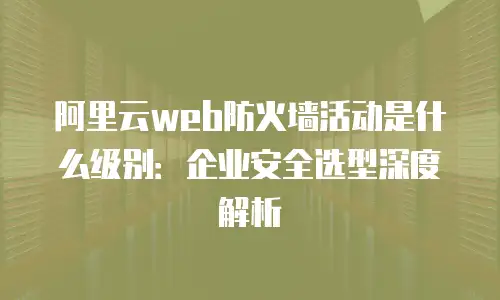 阿里云web防火墙活动是什么级别：企业安全选型深度解析