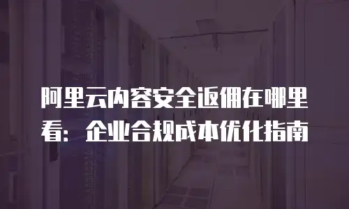 阿里云内容安全返佣在哪里看：企业合规成本优化指南
