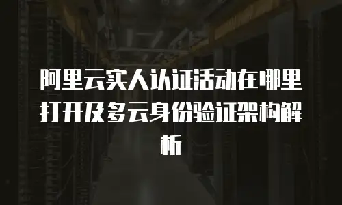 阿里云实人认证活动在哪里打开及多云身份验证架构解析