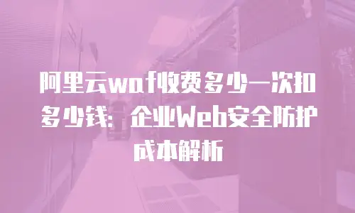 阿里云waf收费多少一次扣多少钱：企业Web安全防护成本解析