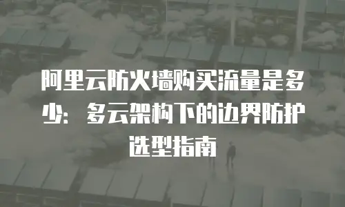 阿里云防火墙购买流量是多少：多云架构下的边界防护选型指南