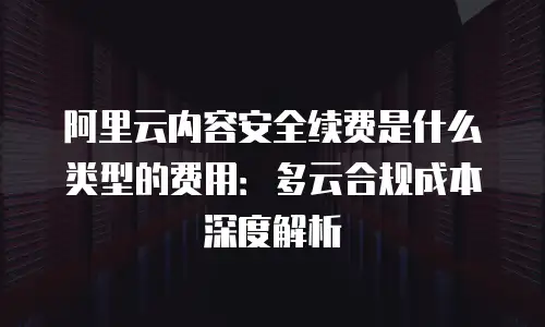 阿里云内容安全续费是什么类型的费用：多云合规成本深度解析