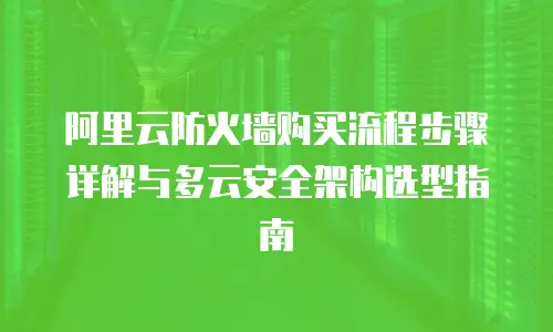阿里云防火墙购买流程步骤详解与多云安全架构选型指南