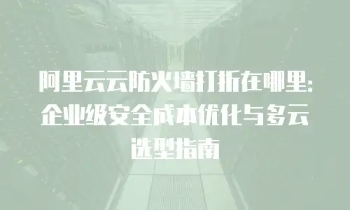阿里云云防火墙打折在哪里：企业级安全成本优化与多云选型指南