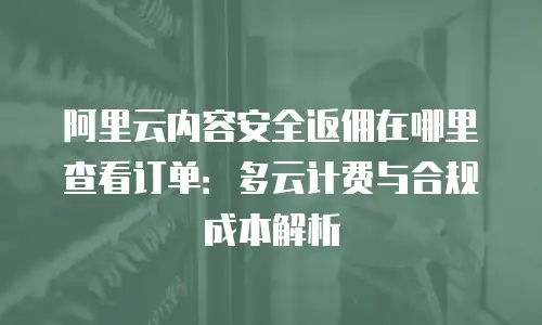 阿里云内容安全返佣在哪里查看订单：多云计费与合规成本解析