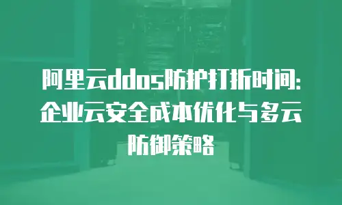 阿里云ddos防护打折时间：企业云安全成本优化与多云防御策略