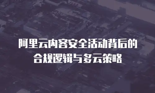 阿里云内容安全活动背后的合规逻辑与多云策略