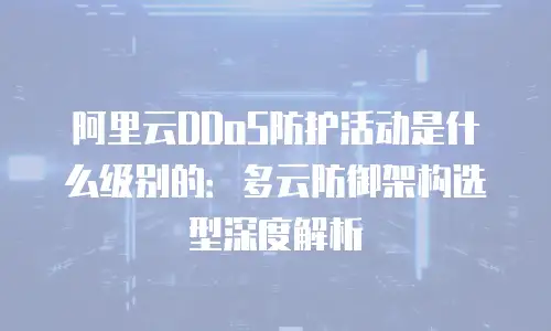 阿里云DDoS防护活动是什么级别的：多云防御架构选型深度解析