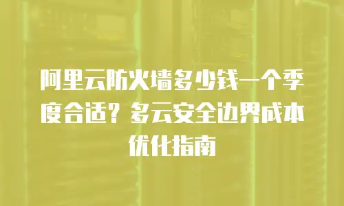 阿里云防火墙多少钱一个季度合适？多云安全边界成本优化指南