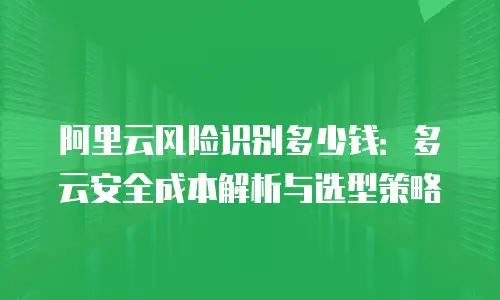阿里云风险识别多少钱：多云安全成本解析与选型策略