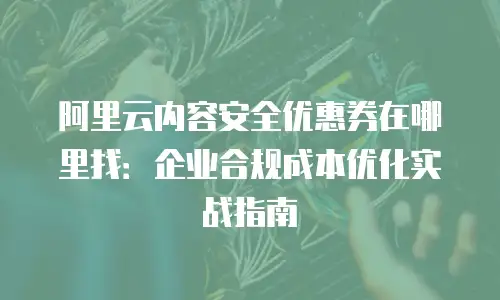 阿里云内容安全优惠券在哪里找：企业合规成本优化实战指南