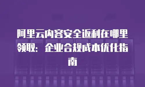 阿里云内容安全返利在哪里领取：企业合规成本优化指南