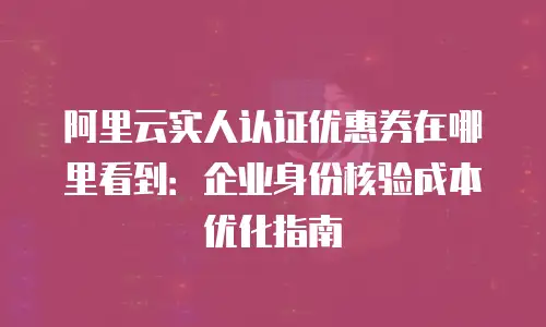 阿里云实人认证优惠券在哪里看到：企业身份核验成本优化指南