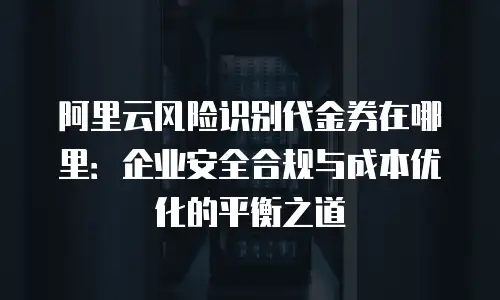 阿里云风险识别代金券在哪里：企业安全合规与成本优化的平衡之道