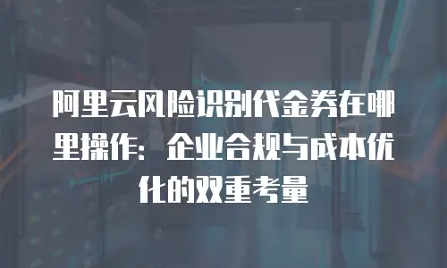 阿里云风险识别代金券在哪里操作：企业合规与成本优化的双重考量
