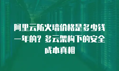 阿里云防火墙价格是多少钱一年的？多云架构下的安全成本真相