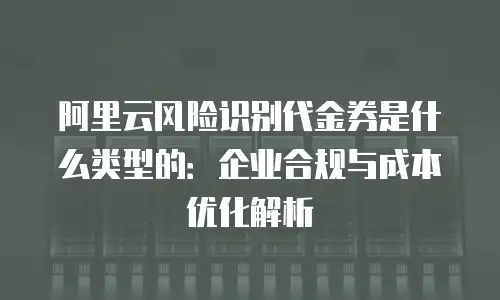 阿里云风险识别代金券是什么类型的：企业合规与成本优化解析