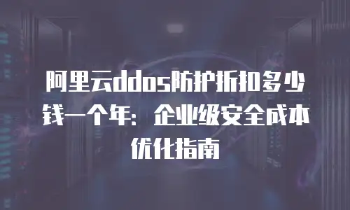 阿里云ddos防护折扣多少钱一个年：企业级安全成本优化指南