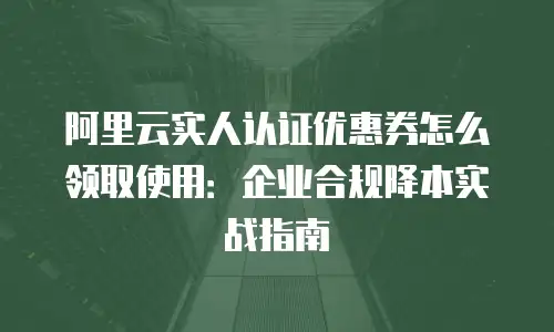 阿里云实人认证优惠券怎么领取使用：企业合规降本实战指南