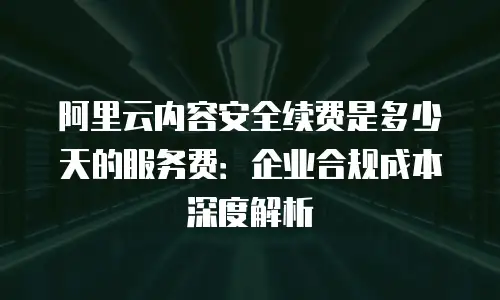 阿里云内容安全续费是多少天的服务费：企业合规成本深度解析