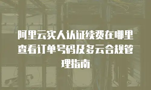 阿里云实人认证续费在哪里查看订单号码及多云合规管理指南
