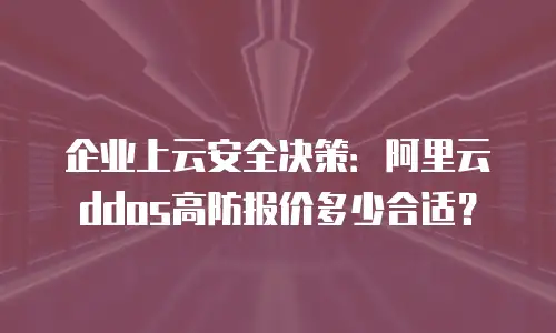 企业上云安全决策：阿里云ddos高防报价多少合适？