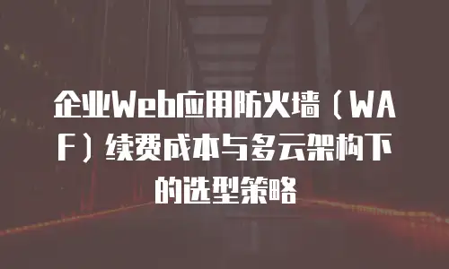 企业Web应用防火墙（WAF）续费成本与多云架构下的选型策略