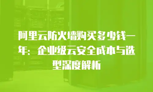 阿里云防火墙购买多少钱一年：企业级云安全成本与选型深度解析