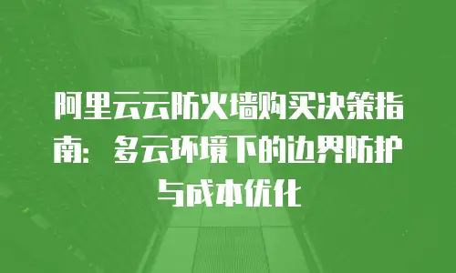 阿里云云防火墙购买决策指南：多云环境下的边界防护与成本优化