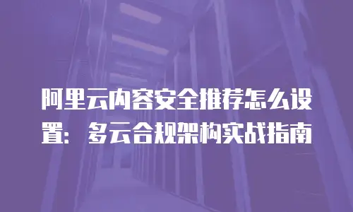 阿里云内容安全推荐怎么设置：多云合规架构实战指南