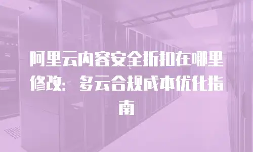 阿里云内容安全折扣在哪里修改：多云合规成本优化指南