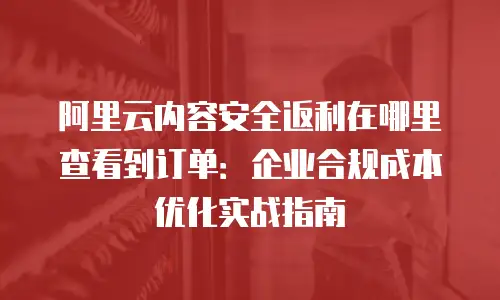 阿里云内容安全返利在哪里查看到订单：企业合规成本优化实战指南