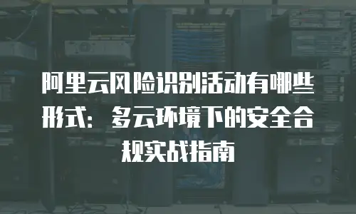 阿里云风险识别活动有哪些形式：多云环境下的安全合规实战指南