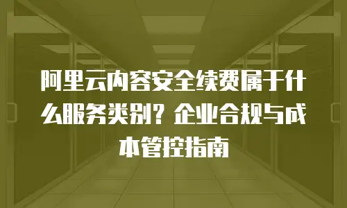 阿里云内容安全续费属于什么服务类别？企业合规与成本管控指南