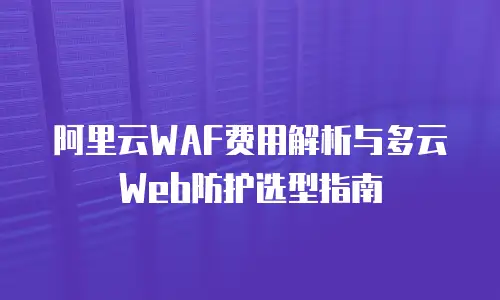 阿里云WAF费用解析与多云Web防护选型指南