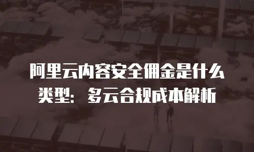 阿里云内容安全佣金是什么类型：多云合规成本解析