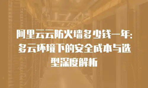 阿里云云防火墙多少钱一年：多云环境下的安全成本与选型深度解析
