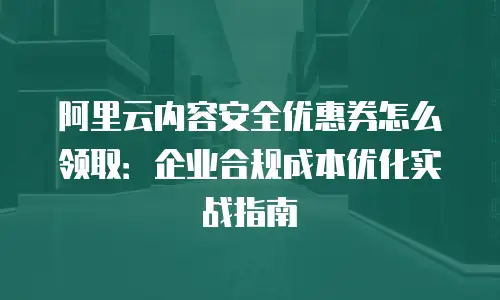 阿里云内容安全优惠券怎么领取：企业合规成本优化实战指南