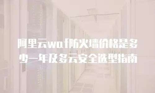 阿里云waf防火墙价格是多少一年及多云安全选型指南