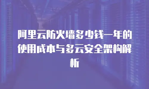 阿里云防火墙多少钱一年的使用成本与多云安全架构解析